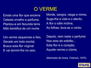 O VERME Existe uma flor que encerra Celeste orvalho e perfume. Plantou-a em fecunda terra Mão benéfica de um nume. Um verme asqueroso e feio, Gerado em lodo mortal, Busca esta flor virginal E vai dormir-lhe no seio. Morde, sangra, rasga e mima, Suga-lhe a vida e o alento; A flor o cálix inclina; As folhas, leva-as o vento. Depois, nem resta o perfume Nos ares da solidão... Esta flor é o coração, Aquele verme o ciúme.  (Machado de Assis,  Falenas , 1870) 
