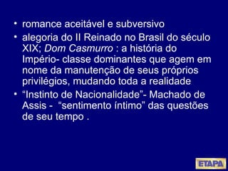 romance aceitável e subversivo alegoria do II Reinado no Brasil do século XIX;  Dom Casmurro  : a história do Império- classe dominantes que agem em nome da manutenção de seus próprios privilégios, mudando toda a realidade “ Instinto de Nacionalidade”- Machado de Assis -  “sentimento íntimo” das questões de seu tempo . 