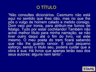 O TÍTULO “ Não consultes dicionários. Casmurro não está aqui no sentido que lhes dão, mas no que lhe pôs o vulgo de homem calado e metido consigo.  Dom  veio por ironia, para atribuir-me fumos de fidalgo. Tudo por estar cochilando! Também não achei melhor título para minha narração; se não tiver outro daqui até o fim do livro, vai este mesmo. O meu poeta do trem ficará sabendo que não lhe guardo rancor. E com pequeno esforço, sendo o título seu, poderá cuidar que a obra é sua. Há livros que apenas terão isso dos seus autores: alguns nem tanto”. 