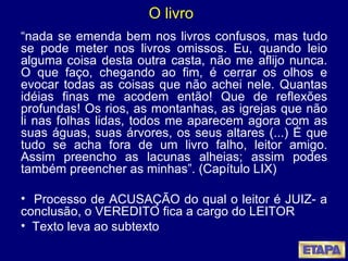 O livro “ nada se emenda bem nos livros confusos, mas tudo se pode meter nos livros omissos. Eu, quando leio alguma coisa desta outra casta, não me aflijo nunca. O que faço, chegando ao fim, é cerrar os olhos e evocar todas as coisas que não achei nele. Quantas idéias finas me acodem então! Que de reflexões profundas! Os rios, as montanhas, as igrejas que não li nas folhas lidas, todos me aparecem agora com as suas águas, suas árvores, os seus altares (...) É que tudo se acha fora de um livro falho, leitor amigo. Assim preencho as lacunas alheias; assim podes também preencher as minhas”. (Capítulo LIX) Processo de ACUSAÇÃO do qual o leitor é JUIZ- a conclusão, o VEREDITO fica a cargo do LEITOR  Texto leva ao subtexto 