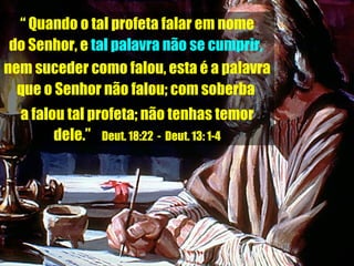 “  Quando o tal profeta falar em nome do Senhor, e  tal palavra não se cumprir,   nem suceder como falou, esta é a palavra  que o Senhor não falou; com soberba  a falou tal profeta; não tenhas temor dele.”  Deut. 18:22  -  Deut. 13: 1-4 