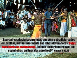 “ Guardai-vos dos falsos profetas, que vêm a vós disfarçados em ovelhas, mas interiormente são lobos devoradores.  Pelos   seus frutos os conhecereis.   Colhem-se,porventura uvas dos espinheiros, ou figos dos abrolhos?”  Mateus 7: 15,16 