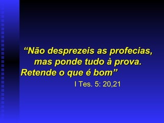 “ Não desprezeis as profecias, mas ponde tudo à prova. Retende o que é bom”   I Tes. 5: 20,21 