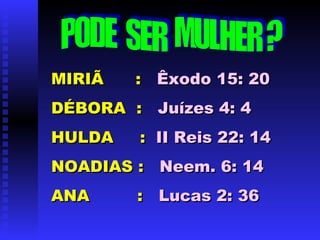 MIRIÃ  :  Êxodo 15: 20 DÉBORA  :  Juízes 4: 4   HULDA  :  II Reis 22: 14 NOADIAS :  Neem. 6: 14 ANA  :   Lucas 2: 36 PODE  SER  MULHER ? 