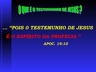 ... “POIS 0 TESTEMUNHO DE JESUS É O ESPÍRITO DA PROFECIA.” APOC. 19:10 O QUE É O TESTEMUNHO DE JESUS ? 