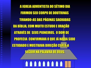 A IGREJA ADVENTISTA DO SÉTIMO DIA FORMOU SEU CORPO DE DOUTRINAS  TIRANDO-AS DAS PÁGINAS SAGRADAS DA BÍBLIA, COM MUITO ESTUDO E ORAÇÃO  ATRAVÉS DE  SEUS PIONEIROS.  O DOM DE  PROFECIA  CONFIRMAVA O QUE JÁ HAVIA SIDO  ESTUDADO E MOSTRAVA DIREÇÃO CERTA A  SEGUIR NA PALAVRA DE DEUS. 