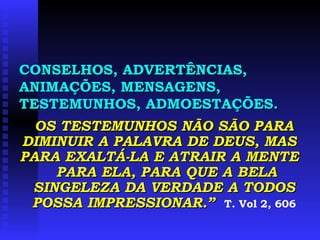CONSELHOS, ADVERTÊNCIAS, ANIMAÇÕES, MENSAGENS, TESTEMUNHOS, ADMOESTAÇÕES. OS TESTEMUNHOS NÃO SÃO PARA DIMINUIR A PALAVRA DE DEUS, MAS  PARA EXALTÁ-LA E ATRAIR A MENTE  PARA ELA, PARA QUE A BELA SINGELEZA DA VERDADE A TODOS POSSA IMPRESSIONAR.”   T. Vol 2, 606 