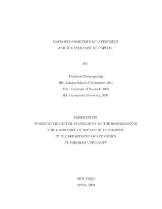 MACROECONOMETRICS OF INVESTMENT
AND THE USER COST OF CAPITAL
BY
Thethach Chuaprapaisilp
BSc, London School of Economics, 2001
MSc, University of Warwick, 2002
MA, Georgetown University, 2005
DISSERTATION
SUBMITTED IN PARTIAL FULFILLMENT OF THE REQUIREMENTS
FOR THE DEGREE OF DOCTOR OF PHILOSOPHY
IN THE DEPARTMENT OF ECONOMICS
AT FORDHAM UNIVERSITY
NEW YORK
APRIL, 2009
 