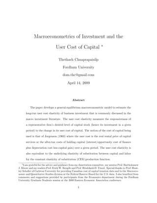 Macroeconometrics of Investment and the
User Cost of Capital ∗
Thethach Chuaprapaisilp
Fordham University
dom.thc@gmail.com
April 14, 2009
Abstract
The paper develops a general equilibrium macroeconometric model to estimate the
long-run user cost elasticity of business investment that is commonly discussed in the
macro investment literature. The user cost elasticity measures the responsiveness of
a representative ﬁrm’s desired level of capital stock (hence its investment in a given
period) to the change in its user cost of capital. The notion of the cost of capital being
used is that of Jorgenson (1963) where the user cost is the real rental price of capital
services or the after-tax costs of holding capital (interest/opportunity cost of ﬁnance
plus depreciation cost less capital gain) over a given period. The user cost elasticity is
also equivalent to the underlying elasticity of substitution between capital and labor
for the constant elasticity of substitution (CES) production function.
∗
I am grateful for the advice and guidance from my dissertation committee, my mentor Prof. Bartholomew
J. Moore and my readers Prof. Erick W. Rengifo and Prof. Hrishikesh D. Vinod. Special thanks to Prof. Hunt-
ley Schaller of Carleton University for providing Canadian cost of capital taxation data and to the Macroeco-
nomic and Quantitative Studies division at the Federal Reserve Board for the U.S. data. I also beneﬁted from
comments and suggestions provided by participants from the Economics department during the Fordham
University Graduate Students session at the 2009 Eastern Economic Association conference.
1
 