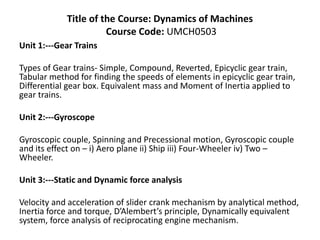 Title of the Course: Dynamics of Machines
Course Code: UMCH0503
Unit 1:---Gear Trains
Types of Gear trains- Simple, Compound, Reverted, Epicyclic gear train,
Tabular method for finding the speeds of elements in epicyclic gear train,
Differential gear box. Equivalent mass and Moment of Inertia applied to
gear trains.
Unit 2:---Gyroscope
Gyroscopic couple, Spinning and Precessional motion, Gyroscopic couple
and its effect on – i) Aero plane ii) Ship iii) Four-Wheeler iv) Two –
Wheeler.
Unit 3:---Static and Dynamic force analysis
Velocity and acceleration of slider crank mechanism by analytical method,
Inertia force and torque, D’Alembert’s principle, Dynamically equivalent
system, force analysis of reciprocating engine mechanism.
 