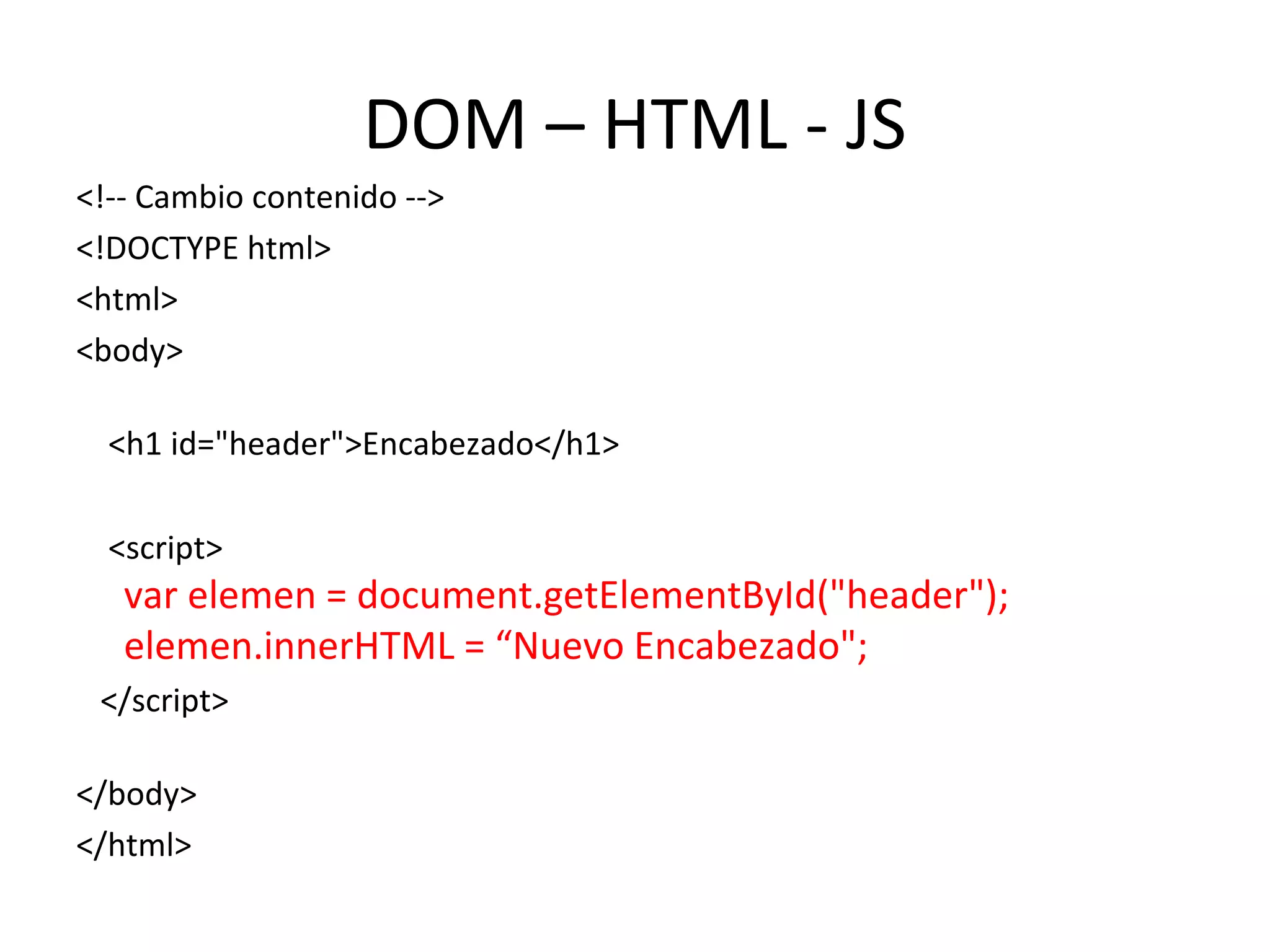 DOM – HTML - JS 
<!-- Cambio contenido --> 
<!DOCTYPE html> 
<html> 
<body> 
<h1 id="header">Encabezado</h1> 
<script> 
var elemen = document.getElementById("header"); 
elemen.innerHTML = “Nuevo Encabezado"; 
</script> 
</body> 
</html> 
 