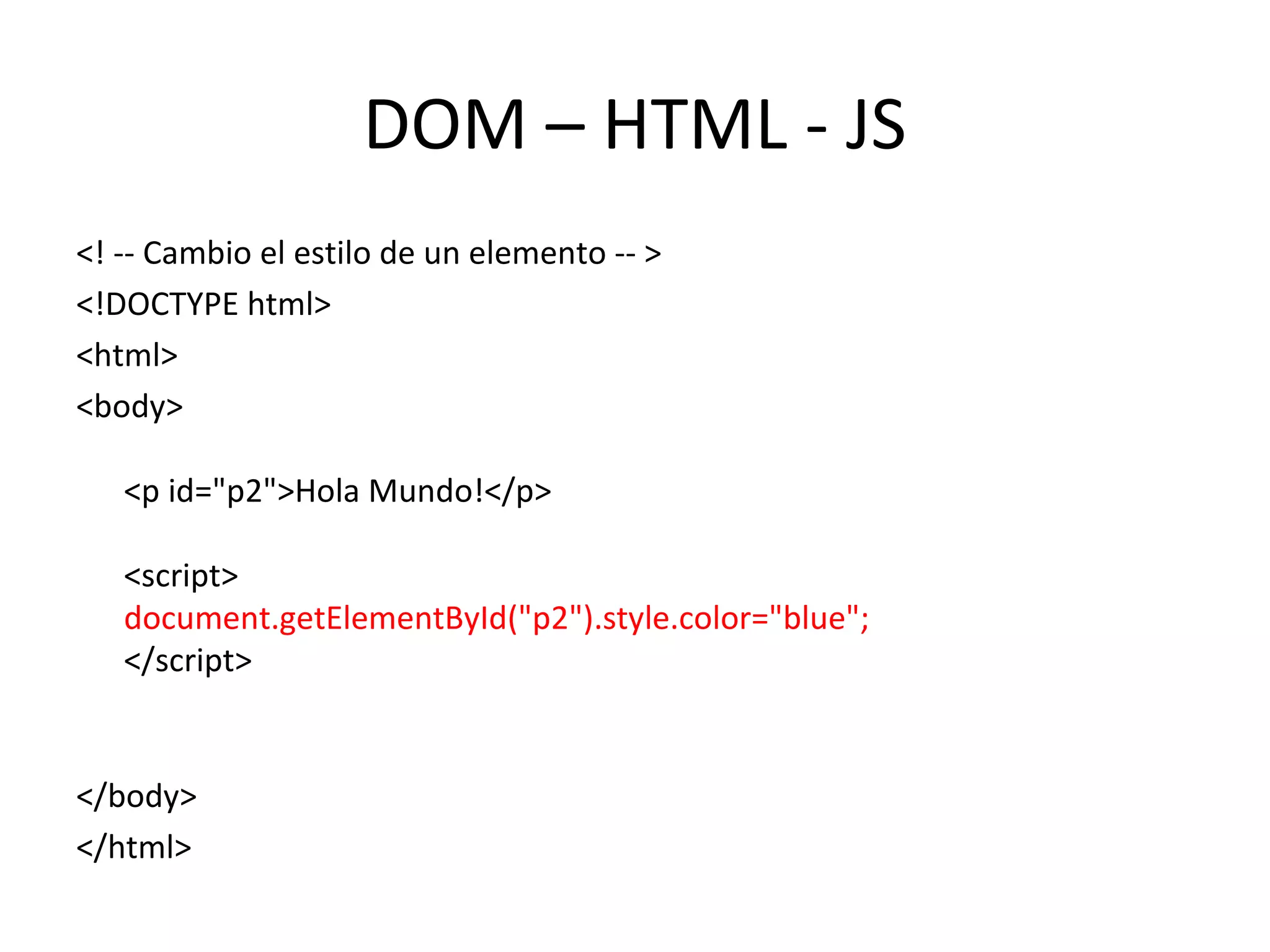DOM – HTML - JS 
<! -- Cambio el estilo de un elemento -- > 
<!DOCTYPE html> 
<html> 
<body> 
<p id="p2">Hola Mundo!</p> 
<script> 
document.getElementById("p2").style.color="blue"; 
</script> 
</body> 
</html> 
 