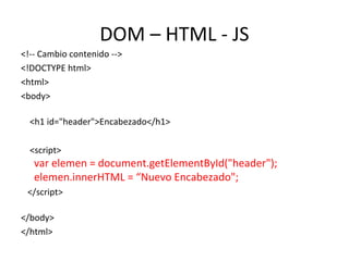 DOM – HTML - JS 
<!-- Cambio contenido --> 
<!DOCTYPE html> 
<html> 
<body> 
<h1 id="header">Encabezado</h1> 
<script> 
var elemen = document.getElementById("header"); 
elemen.innerHTML = “Nuevo Encabezado"; 
</script> 
</body> 
</html> 
 