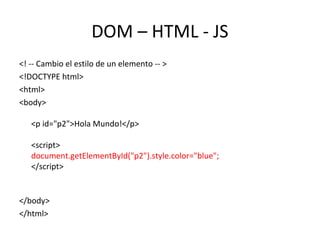 DOM – HTML - JS 
<! -- Cambio el estilo de un elemento -- > 
<!DOCTYPE html> 
<html> 
<body> 
<p id="p2">Hola Mundo!</p> 
<script> 
document.getElementById("p2").style.color="blue"; 
</script> 
</body> 
</html> 
 