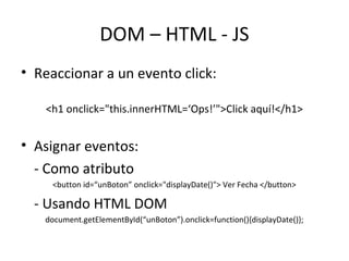DOM – HTML - JS 
• Reaccionar a un evento click: 
<h1 onclick="this.innerHTML=‘Ops!’">Click aquí!</h1> 
• Asignar eventos: 
- Como atributo 
<button id=“unBoton” onclick="displayDate()"> Ver Fecha </button> 
- Usando HTML DOM 
document.getElementById(“unBoton”).onclick=function(){displayDate()}; 
 