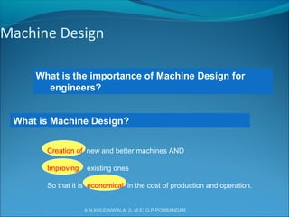 A.N.KHUDAIWALA (L.M.E) G.P.PORBANDAR
Machine Design
What is the importance of Machine Design for
engineers?
What is Machine Design?
Creation of new and better machines AND
Improving existing ones
So that it is economical in the cost of production and operation.