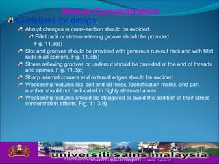 Guidelines for design.
Abrupt changes in cross-section should be avoided.
Fillet radii or stress-relieving groove should be provided.
Fig. 11.3(d)
Slot and grooves should be provided with generous run-out radii and with fillet
radii in all corners. Fig. 11.3(b)
Stress relieving grooves or undercut should be provided at the end of threads
and splines. Fig. 11.3(c)
Sharp internal corners and external edges should be avoided
Weakening features like bolt and oil holes, identification marks, and part
number should not be located in highly stressed areas.
Weakening features should be staggered to avoid the addition of their stress
concentration effects, Fig. 11.3(d)
Stress Concentration
A.N.KHUDAIWALA (L.M.E) G.P.PORBANDAR