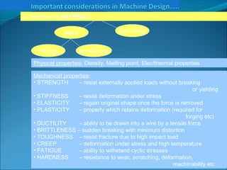 A.N.KHUDAIWALA (L.M.E) G.P.PORBANDAR
3. Selection of MATERIALs
Physical properties: Density, Melting point, Elec/thermal properties
Mechanical properties:
• STRENGTH – resist externally applied loads without breaking
or yielding
• STIFFNESS – resist deformation under stress
• ELASTICITY – regain original shape once the force is removed
• PLASTICITY – property which retains deformation (required for
forging etc)
• DUCTILITY – ability to be drawn into a wire by a tensile force
• BRITTLENESS – sudden breaking with minimum distortion
• TOUGHNESS – resist fracture due to high impact load
• CREEP – deformation under stress and high temperature
• FATIGUE – ability to withstand cyclic stresses
• HARDNESS – resistance to wear, scratching, deformation,
machinability etc
Metal Non-metal
Ferrous Non-ferrous
