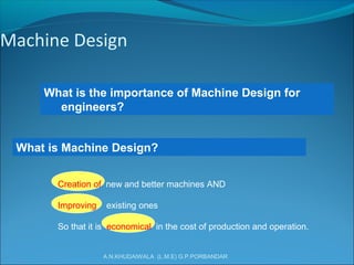 A.N.KHUDAIWALA (L.M.E) G.P.PORBANDAR
Machine Design
What is the importance of Machine Design for
engineers?
What is Machine Design?
Creation of new and better machines AND
Improving existing ones
So that it is economical in the cost of production and operation.
 