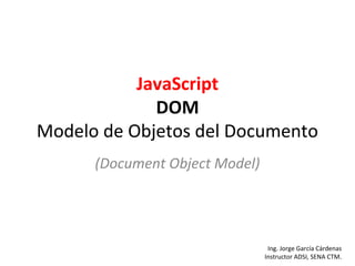 JavaScript 
DOM 
Modelo de Objetos del Documento 
(Document Object Model) 
Ing. Jorge García Cárdenas 
Instructor ADSI, SENA CTM. 
 