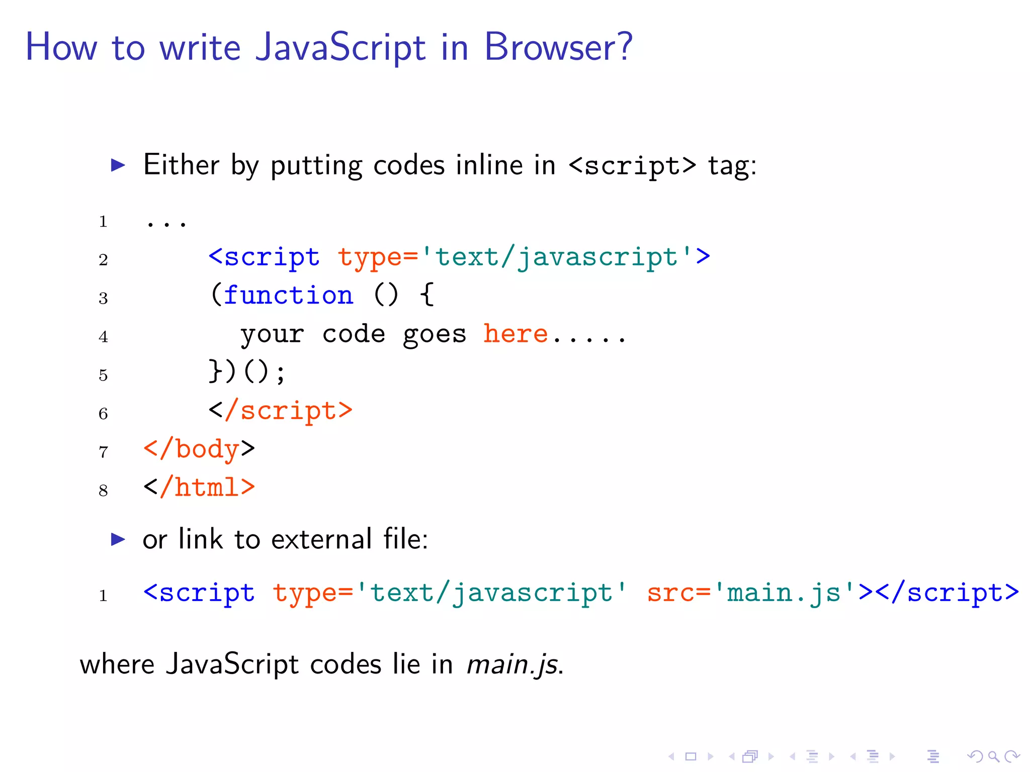 How to write JavaScript in Browser?
Either by putting codes inline in <script> tag:
1 ...
2 <script type='text/javascript'>
3 (function () {
4 your code goes here.....
5 })();
6 </script>
7 </body>
8 </html>
or link to external ﬁle:
1 <script type='text/javascript' src='main.js'></script>
where JavaScript codes lie in main.js.
 