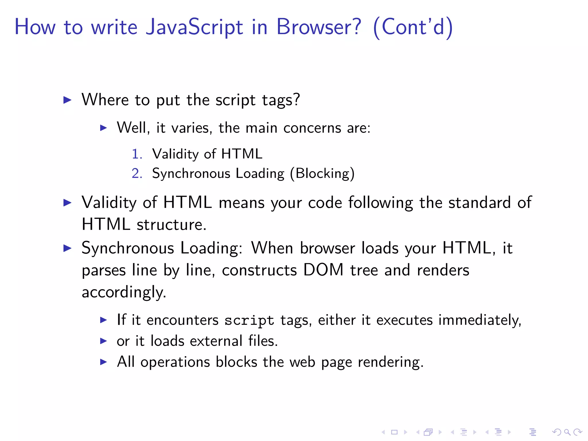 How to write JavaScript in Browser? (Cont’d)
Where to put the script tags?
Well, it varies, the main concerns are:
1. Validity of HTML
2. Synchronous Loading (Blocking)
Validity of HTML means your code following the standard of
HTML structure.
Synchronous Loading: When browser loads your HTML, it
parses line by line, constructs DOM tree and renders
accordingly.
If it encounters script tags, either it executes immediately,
or it loads external ﬁles.
All operations blocks the web page rendering.
 