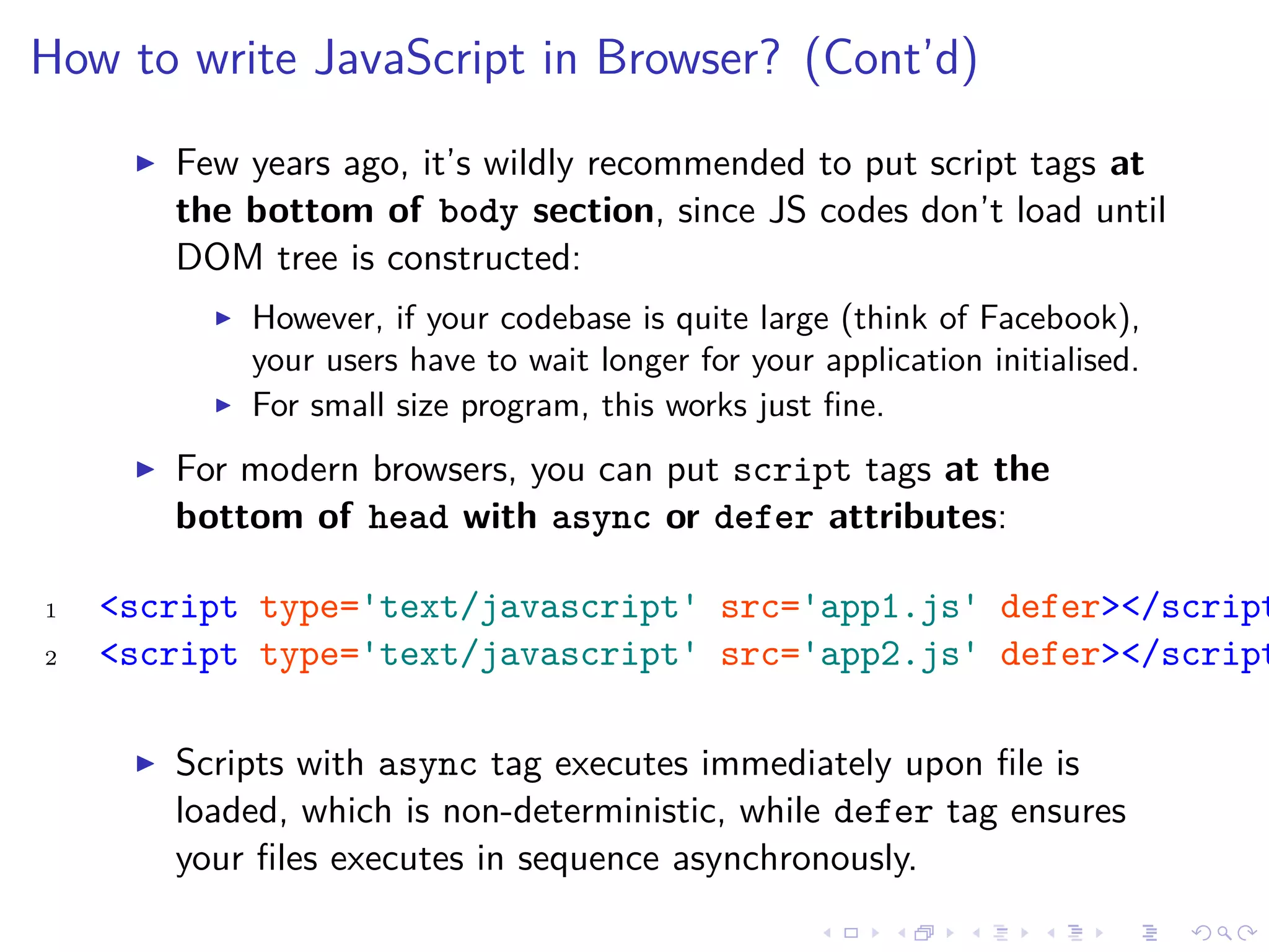 How to write JavaScript in Browser? (Cont’d)
Few years ago, it’s wildly recommended to put script tags at
the bottom of body section, since JS codes don’t load until
DOM tree is constructed:
However, if your codebase is quite large (think of Facebook),
your users have to wait longer for your application initialised.
For small size program, this works just ﬁne.
For modern browsers, you can put script tags at the
bottom of head with async or defer attributes:
1 <script type='text/javascript' src='app1.js' defer></script
2 <script type='text/javascript' src='app2.js' defer></script
Scripts with async tag executes immediately upon ﬁle is
loaded, which is non-deterministic, while defer tag ensures
your ﬁles executes in sequence asynchronously.
 