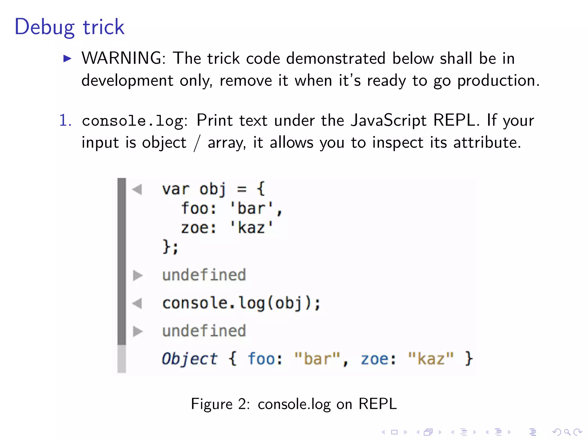 Debug trick
WARNING: The trick code demonstrated below shall be in
development only, remove it when it’s ready to go production.
1. console.log: Print text under the JavaScript REPL. If your
input is object / array, it allows you to inspect its attribute.
Figure 2: console.log on REPL
 
