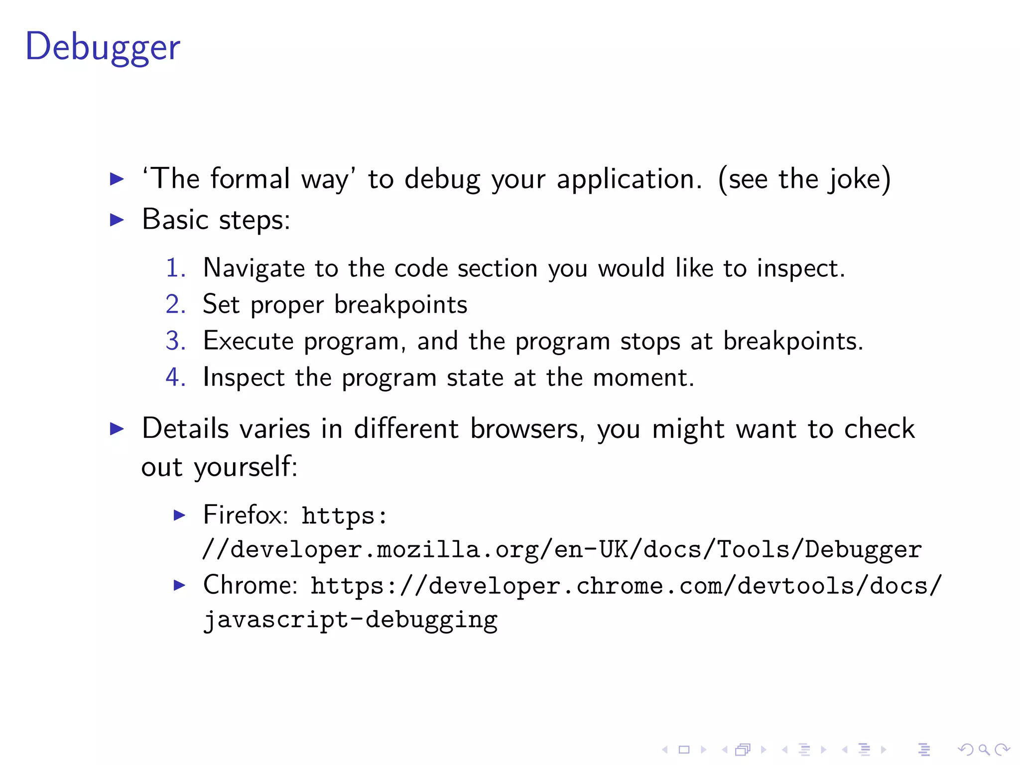 Debugger
‘The formal way’ to debug your application. (see the joke)
Basic steps:
1. Navigate to the code section you would like to inspect.
2. Set proper breakpoints
3. Execute program, and the program stops at breakpoints.
4. Inspect the program state at the moment.
Details varies in diﬀerent browsers, you might want to check
out yourself:
Firefox: https:
//developer.mozilla.org/en-UK/docs/Tools/Debugger
Chrome: https://developer.chrome.com/devtools/docs/
javascript-debugging
 
