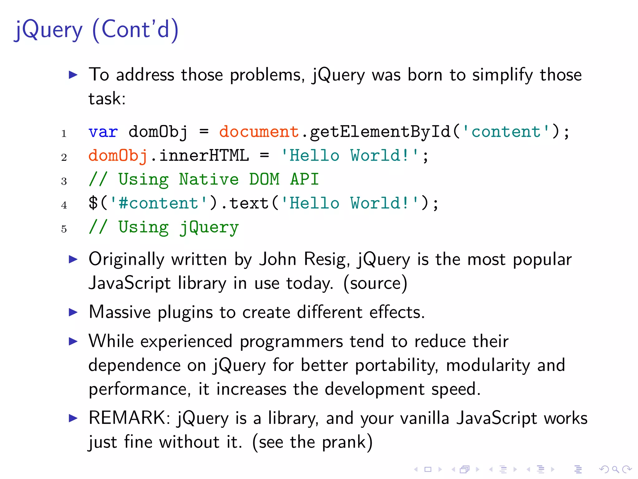 jQuery (Cont’d)
To address those problems, jQuery was born to simplify those
task:
1 var domObj = document.getElementById('content');
2 domObj.innerHTML = 'Hello World!';
3 // Using Native DOM API
4 $('#content').text('Hello World!');
5 // Using jQuery
Originally written by John Resig, jQuery is the most popular
JavaScript library in use today. (source)
Massive plugins to create diﬀerent eﬀects.
While experienced programmers tend to reduce their
dependence on jQuery for better portability, modularity and
performance, it increases the development speed.
REMARK: jQuery is a library, and your vanilla JavaScript works
just ﬁne without it. (see the prank)
 