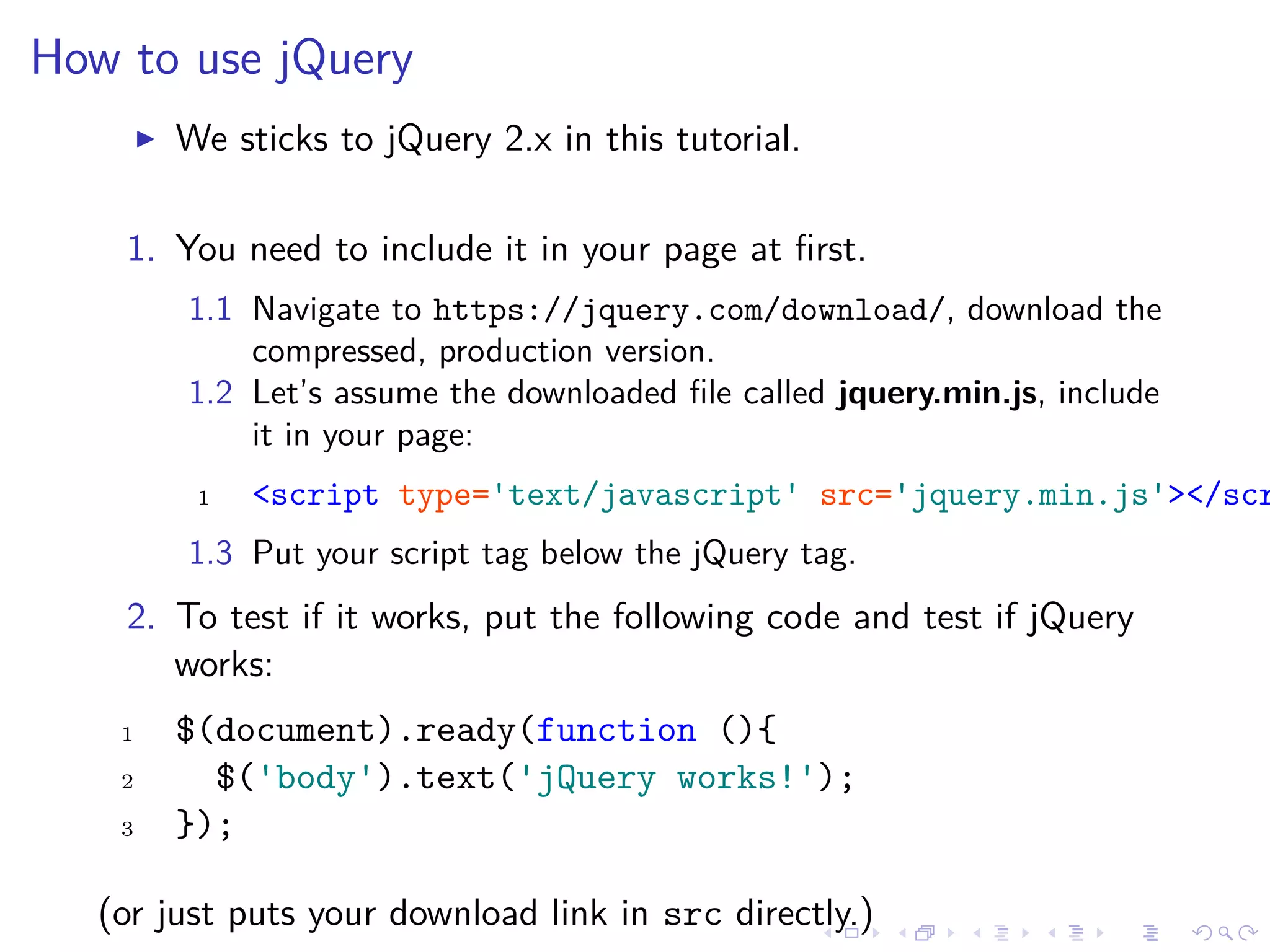 How to use jQuery
We sticks to jQuery 2.x in this tutorial.
1. You need to include it in your page at ﬁrst.
1.1 Navigate to https://jquery.com/download/, download the
compressed, production version.
1.2 Let’s assume the downloaded ﬁle called jquery.min.js, include
it in your page:
1 <script type='text/javascript' src='jquery.min.js'></scr
1.3 Put your script tag below the jQuery tag.
2. To test if it works, put the following code and test if jQuery
works:
1 $(document).ready(function (){
2 $('body').text('jQuery works!');
3 });
(or just puts your download link in src directly.)
 