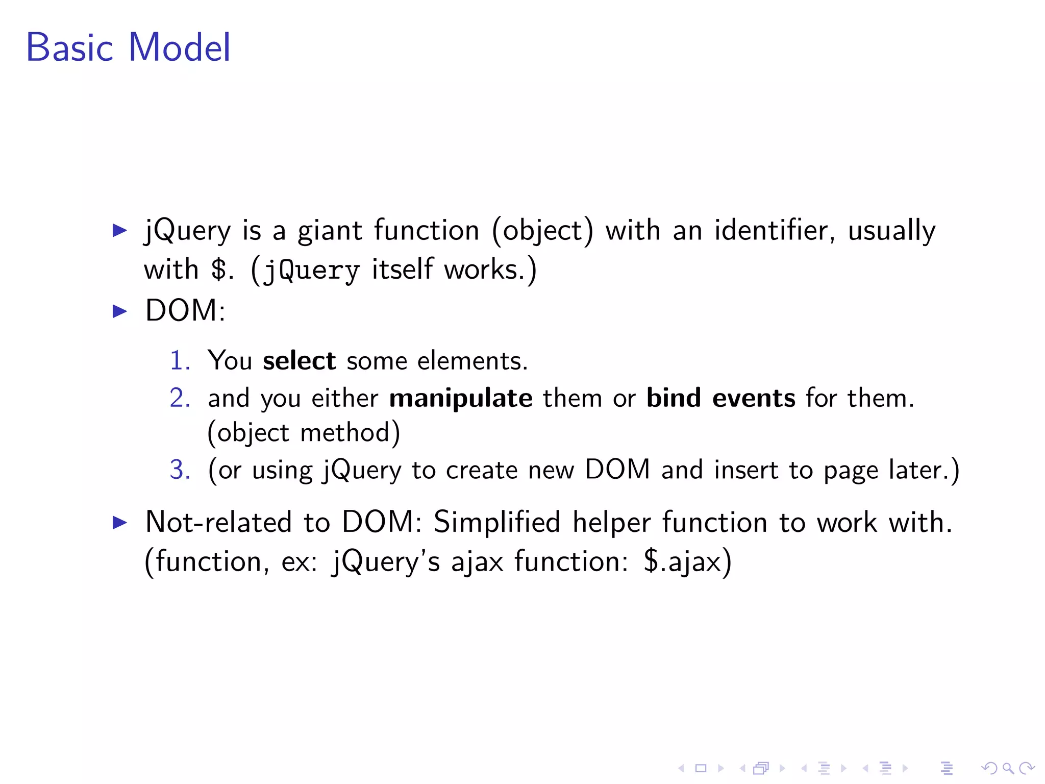 Basic Model
jQuery is a giant function (object) with an identiﬁer, usually
with $. (jQuery itself works.)
DOM:
1. You select some elements.
2. and you either manipulate them or bind events for them.
(object method)
3. (or using jQuery to create new DOM and insert to page later.)
Not-related to DOM: Simpliﬁed helper function to work with.
(function, ex: jQuery’s ajax function: $.ajax)
 