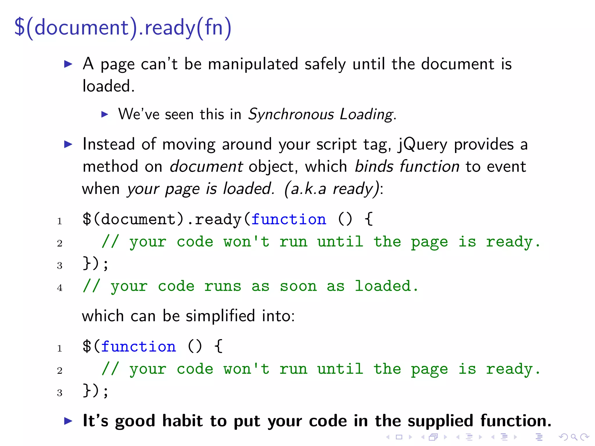 $(document).ready(fn)
A page can’t be manipulated safely until the document is
loaded.
We’ve seen this in Synchronous Loading.
Instead of moving around your script tag, jQuery provides a
method on document object, which binds function to event
when your page is loaded. (a.k.a ready):
1 $(document).ready(function () {
2 // your code won't run until the page is ready.
3 });
4 // your code runs as soon as loaded.
which can be simpliﬁed into:
1 $(function () {
2 // your code won't run until the page is ready.
3 });
It’s good habit to put your code in the supplied function.
 
