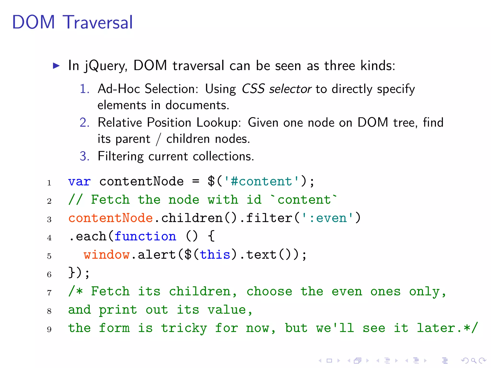 DOM Traversal
In jQuery, DOM traversal can be seen as three kinds:
1. Ad-Hoc Selection: Using CSS selector to directly specify
elements in documents.
2. Relative Position Lookup: Given one node on DOM tree, ﬁnd
its parent / children nodes.
3. Filtering current collections.
1 var contentNode = $('#content');
2 // Fetch the node with id `content`
3 contentNode.children().filter(':even')
4 .each(function () {
5 window.alert($(this).text());
6 });
7 /* Fetch its children, choose the even ones only,
8 and print out its value,
9 the form is tricky for now, but we'll see it later.*/
 