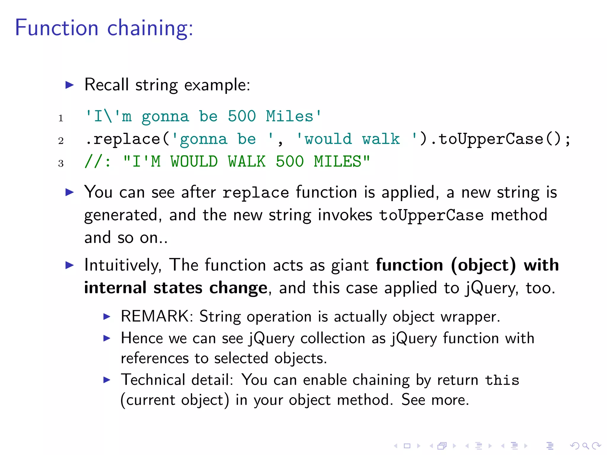 Function chaining:
Recall string example:
1 'I'm gonna be 500 Miles'
2 .replace('gonna be ', 'would walk ').toUpperCase();
3 //: "I'M WOULD WALK 500 MILES"
You can see after replace function is applied, a new string is
generated, and the new string invokes toUpperCase method
and so on..
Intuitively, The function acts as giant function (object) with
internal states change, and this case applied to jQuery, too.
REMARK: String operation is actually object wrapper.
Hence we can see jQuery collection as jQuery function with
references to selected objects.
Technical detail: You can enable chaining by return this
(current object) in your object method. See more.
 