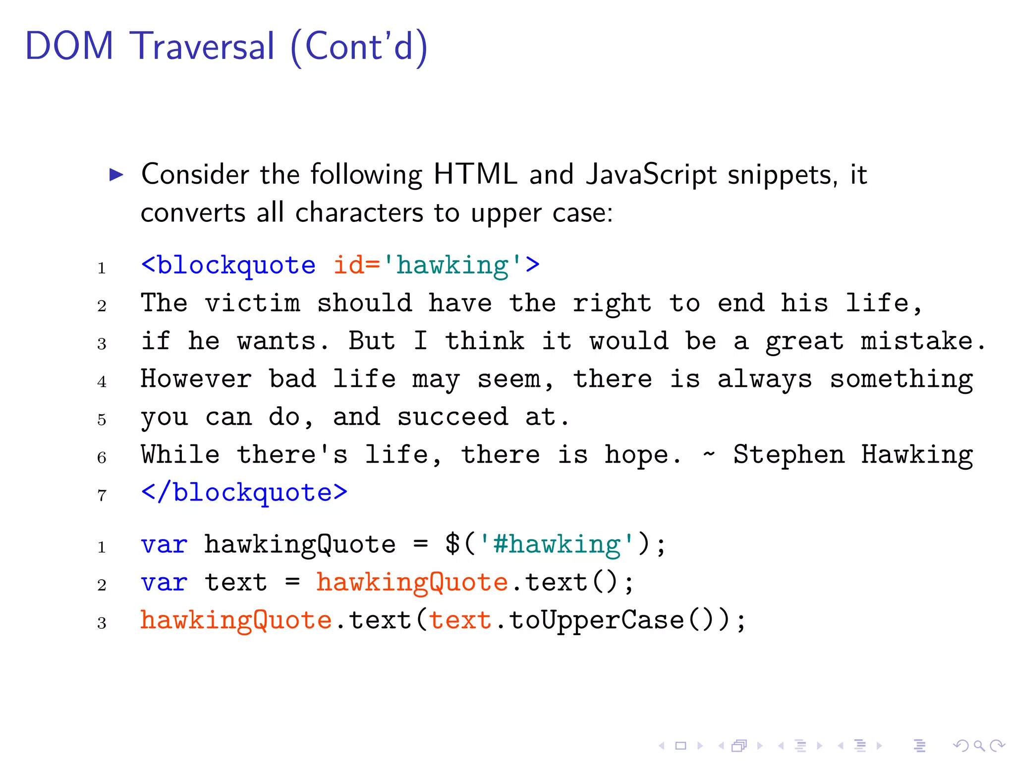 DOM Traversal (Cont’d)
Consider the following HTML and JavaScript snippets, it
converts all characters to upper case:
1 <blockquote id='hawking'>
2 The victim should have the right to end his life,
3 if he wants. But I think it would be a great mistake.
4 However bad life may seem, there is always something
5 you can do, and succeed at.
6 While there's life, there is hope. ~ Stephen Hawking
7 </blockquote>
1 var hawkingQuote = $('#hawking');
2 var text = hawkingQuote.text();
3 hawkingQuote.text(text.toUpperCase());
 