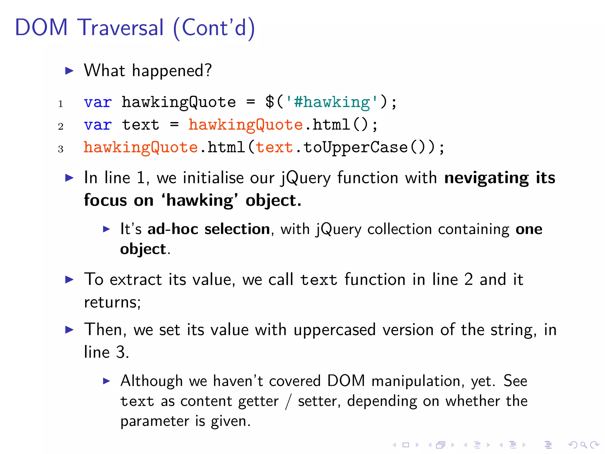 DOM Traversal (Cont’d)
What happened?
1 var hawkingQuote = $('#hawking');
2 var text = hawkingQuote.html();
3 hawkingQuote.html(text.toUpperCase());
In line 1, we initialise our jQuery function with nevigating its
focus on ‘hawking’ object.
It’s ad-hoc selection, with jQuery collection containing one
object.
To extract its value, we call text function in line 2 and it
returns;
Then, we set its value with uppercased version of the string, in
line 3.
Although we haven’t covered DOM manipulation, yet. See
text as content getter / setter, depending on whether the
parameter is given.
 