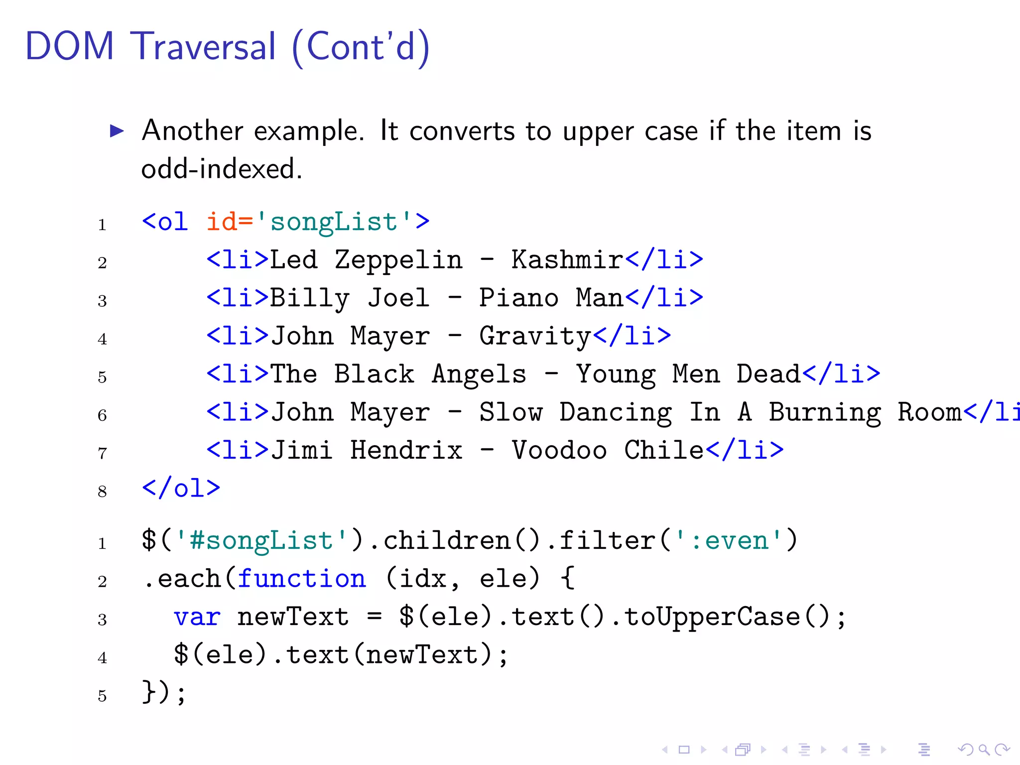DOM Traversal (Cont’d)
Another example. It converts to upper case if the item is
odd-indexed.
1 <ol id='songList'>
2 <li>Led Zeppelin - Kashmir</li>
3 <li>Billy Joel - Piano Man</li>
4 <li>John Mayer - Gravity</li>
5 <li>The Black Angels - Young Men Dead</li>
6 <li>John Mayer - Slow Dancing In A Burning Room</li
7 <li>Jimi Hendrix - Voodoo Chile</li>
8 </ol>
1 $('#songList').children().filter(':even')
2 .each(function (idx, ele) {
3 var newText = $(ele).text().toUpperCase();
4 $(ele).text(newText);
5 });
 
