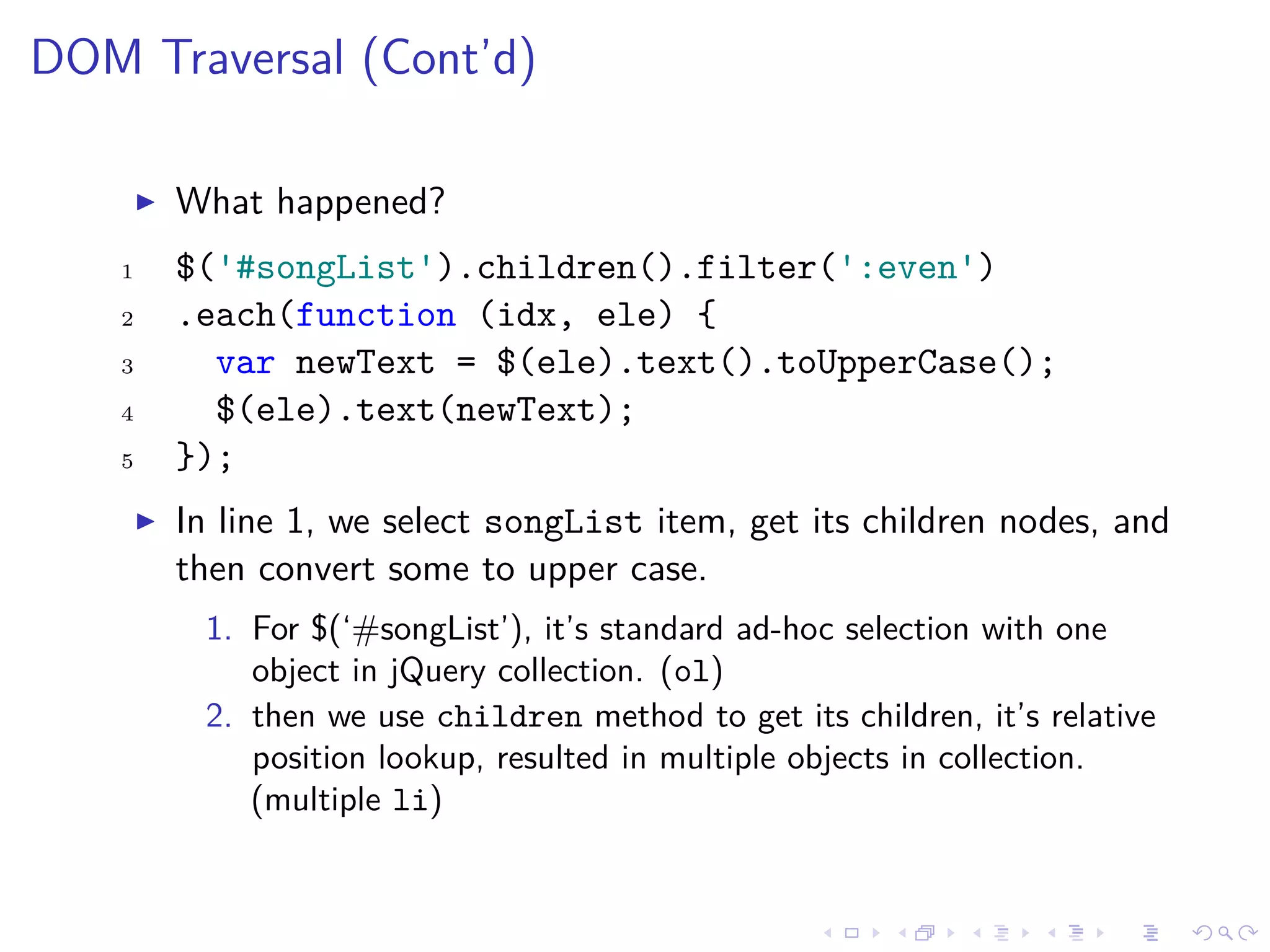 DOM Traversal (Cont’d)
What happened?
1 $('#songList').children().filter(':even')
2 .each(function (idx, ele) {
3 var newText = $(ele).text().toUpperCase();
4 $(ele).text(newText);
5 });
In line 1, we select songList item, get its children nodes, and
then convert some to upper case.
1. For $(‘#songList’), it’s standard ad-hoc selection with one
object in jQuery collection. (ol)
2. then we use children method to get its children, it’s relative
position lookup, resulted in multiple objects in collection.
(multiple li)
 