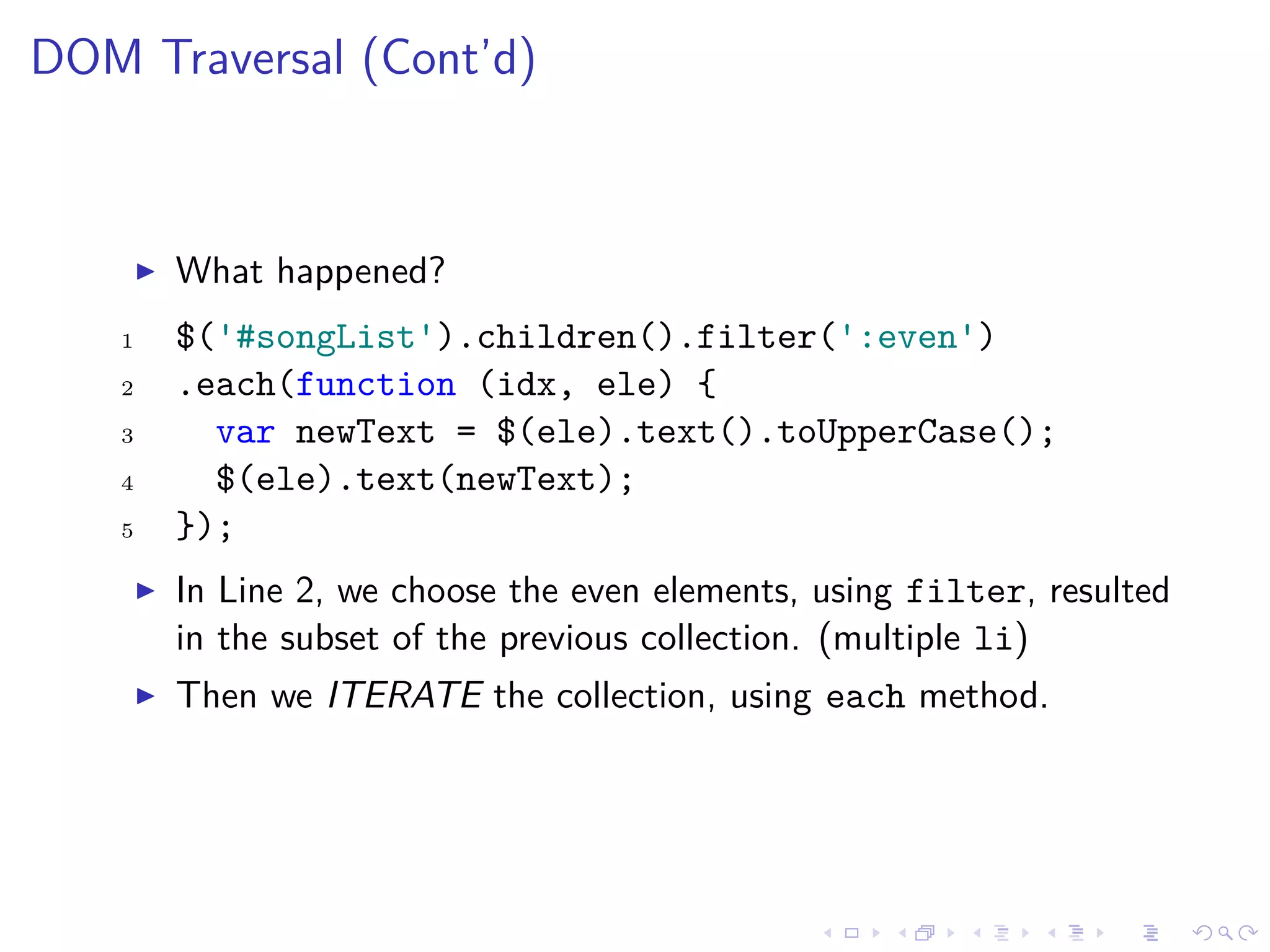 DOM Traversal (Cont’d)
What happened?
1 $('#songList').children().filter(':even')
2 .each(function (idx, ele) {
3 var newText = $(ele).text().toUpperCase();
4 $(ele).text(newText);
5 });
In Line 2, we choose the even elements, using filter, resulted
in the subset of the previous collection. (multiple li)
Then we ITERATE the collection, using each method.
 