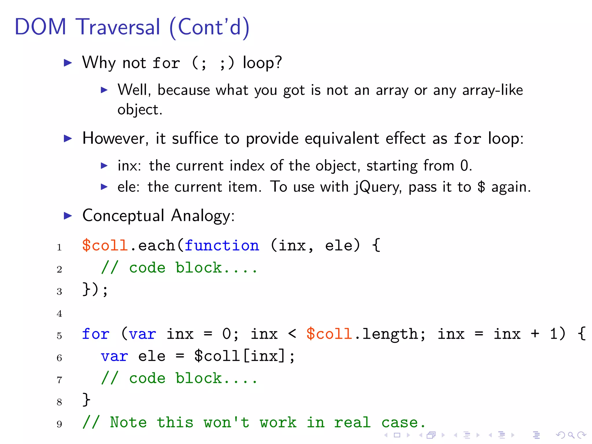 DOM Traversal (Cont’d)
Why not for (; ;) loop?
Well, because what you got is not an array or any array-like
object.
However, it suﬃce to provide equivalent eﬀect as for loop:
inx: the current index of the object, starting from 0.
ele: the current item. To use with jQuery, pass it to $ again.
Conceptual Analogy:
1 $coll.each(function (inx, ele) {
2 // code block....
3 });
4
5 for (var inx = 0; inx < $coll.length; inx = inx + 1) {
6 var ele = $coll[inx];
7 // code block....
8 }
9 // Note this won't work in real case.
 