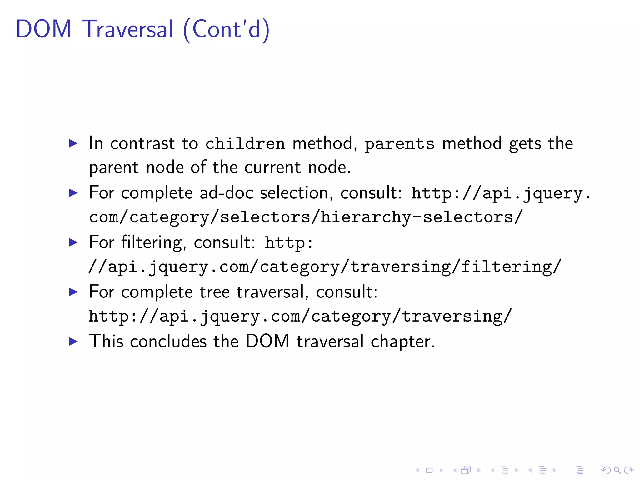 DOM Traversal (Cont’d)
In contrast to children method, parents method gets the
parent node of the current node.
For complete ad-doc selection, consult: http://api.jquery.
com/category/selectors/hierarchy-selectors/
For ﬁltering, consult: http:
//api.jquery.com/category/traversing/filtering/
For complete tree traversal, consult:
http://api.jquery.com/category/traversing/
This concludes the DOM traversal chapter.
 