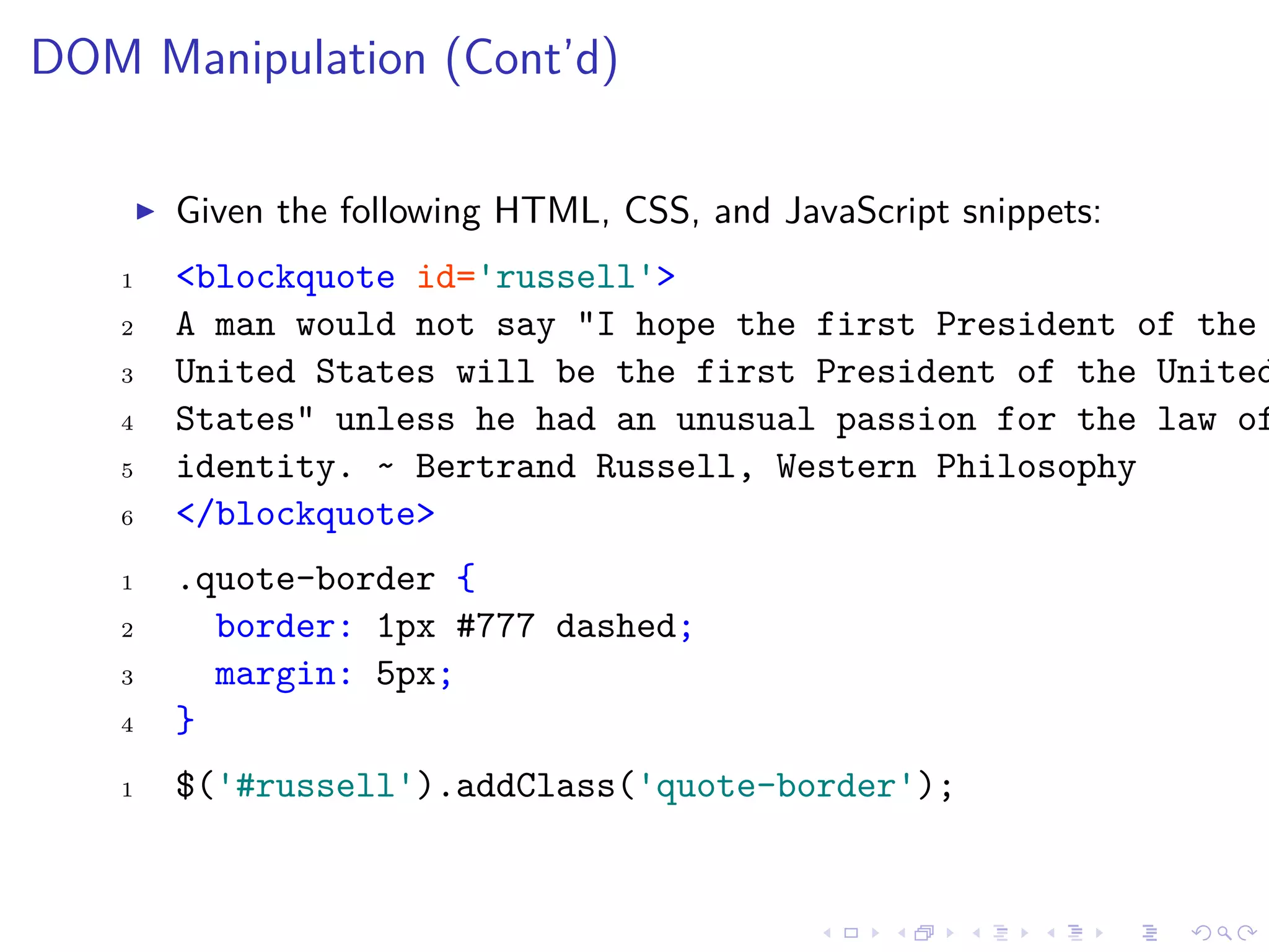 DOM Manipulation (Cont’d)
Given the following HTML, CSS, and JavaScript snippets:
1 <blockquote id='russell'>
2 A man would not say "I hope the first President of the
3 United States will be the first President of the United
4 States" unless he had an unusual passion for the law of
5 identity. ~ Bertrand Russell, Western Philosophy
6 </blockquote>
1 .quote-border {
2 border: 1px #777 dashed;
3 margin: 5px;
4 }
1 $('#russell').addClass('quote-border');
 