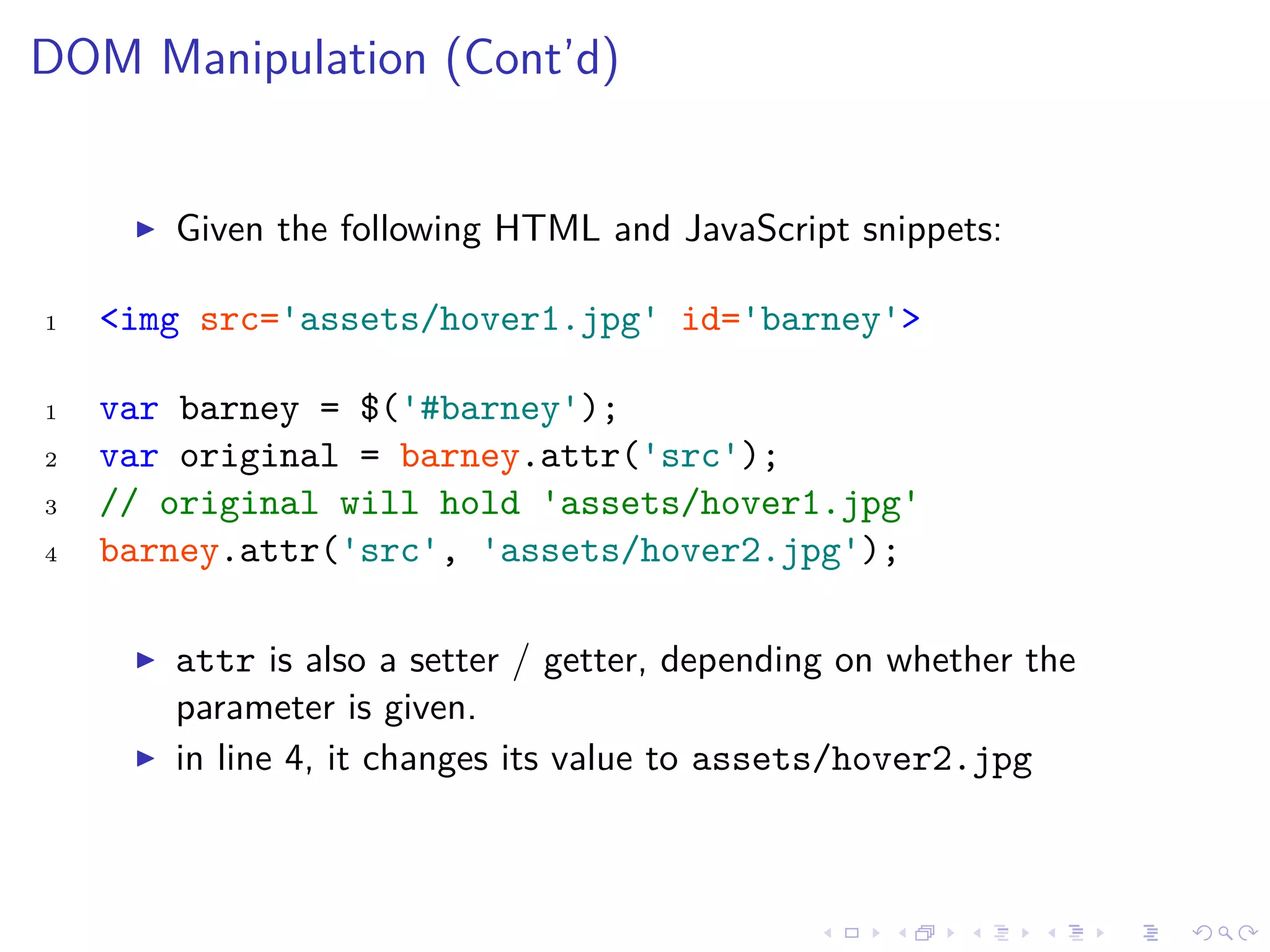 DOM Manipulation (Cont’d)
Given the following HTML and JavaScript snippets:
1 <img src='assets/hover1.jpg' id='barney'>
1 var barney = $('#barney');
2 var original = barney.attr('src');
3 // original will hold 'assets/hover1.jpg'
4 barney.attr('src', 'assets/hover2.jpg');
attr is also a setter / getter, depending on whether the
parameter is given.
in line 4, it changes its value to assets/hover2.jpg
 
