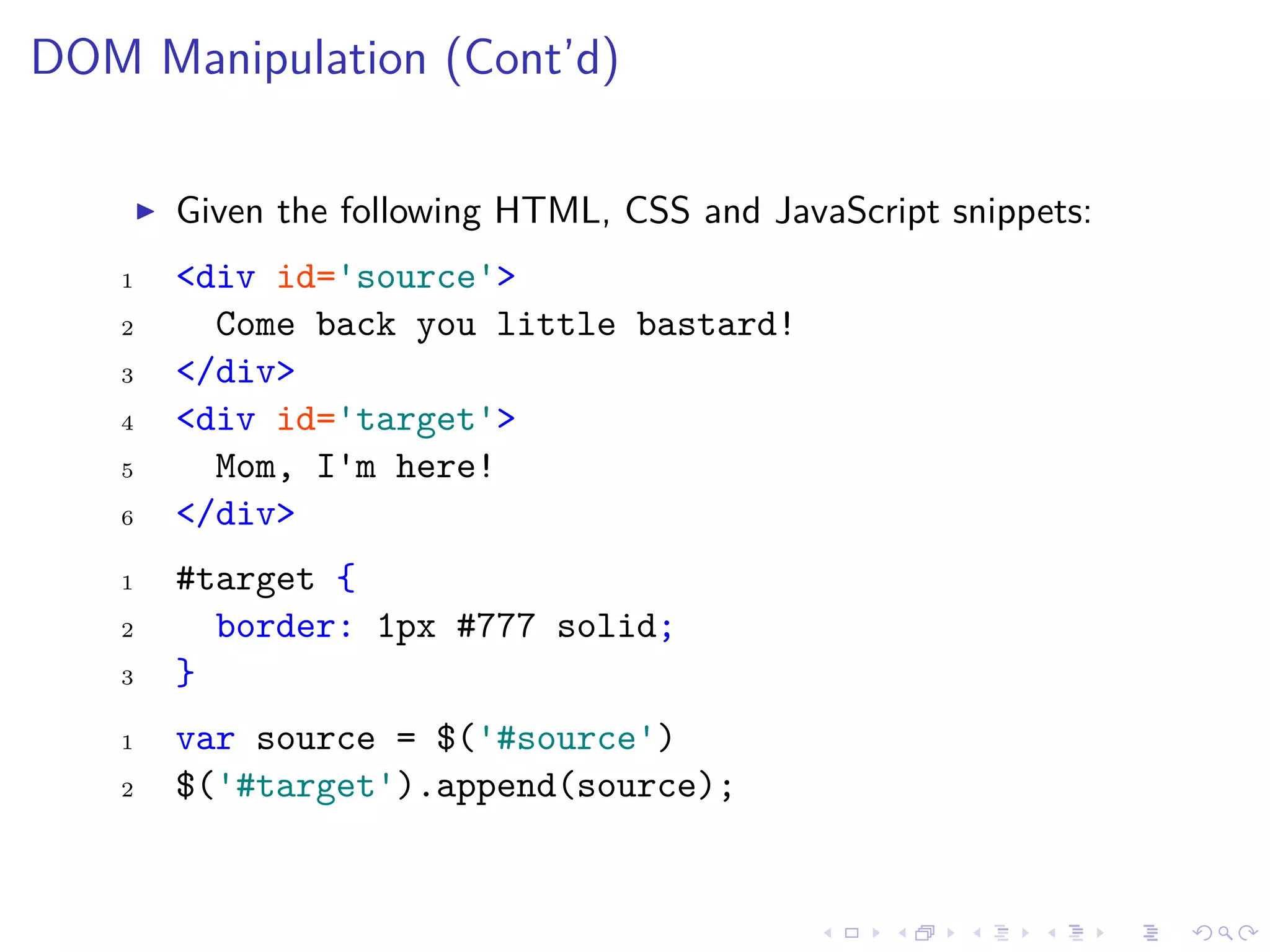 DOM Manipulation (Cont’d)
Given the following HTML, CSS and JavaScript snippets:
1 <div id='source'>
2 Come back you little bastard!
3 </div>
4 <div id='target'>
5 Mom, I'm here!
6 </div>
1 #target {
2 border: 1px #777 solid;
3 }
1 var source = $('#source')
2 $('#target').append(source);
 