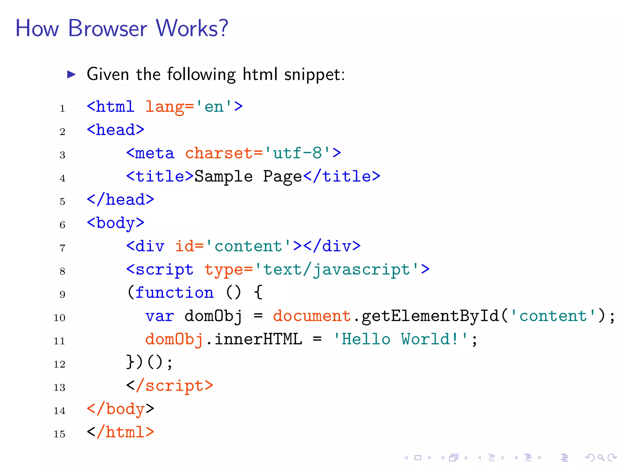 How Browser Works?
Given the following html snippet:
1 <html lang='en'>
2 <head>
3 <meta charset='utf-8'>
4 <title>Sample Page</title>
5 </head>
6 <body>
7 <div id='content'></div>
8 <script type='text/javascript'>
9 (function () {
10 var domObj = document.getElementById('content');
11 domObj.innerHTML = 'Hello World!';
12 })();
13 </script>
14 </body>
15 </html>
 