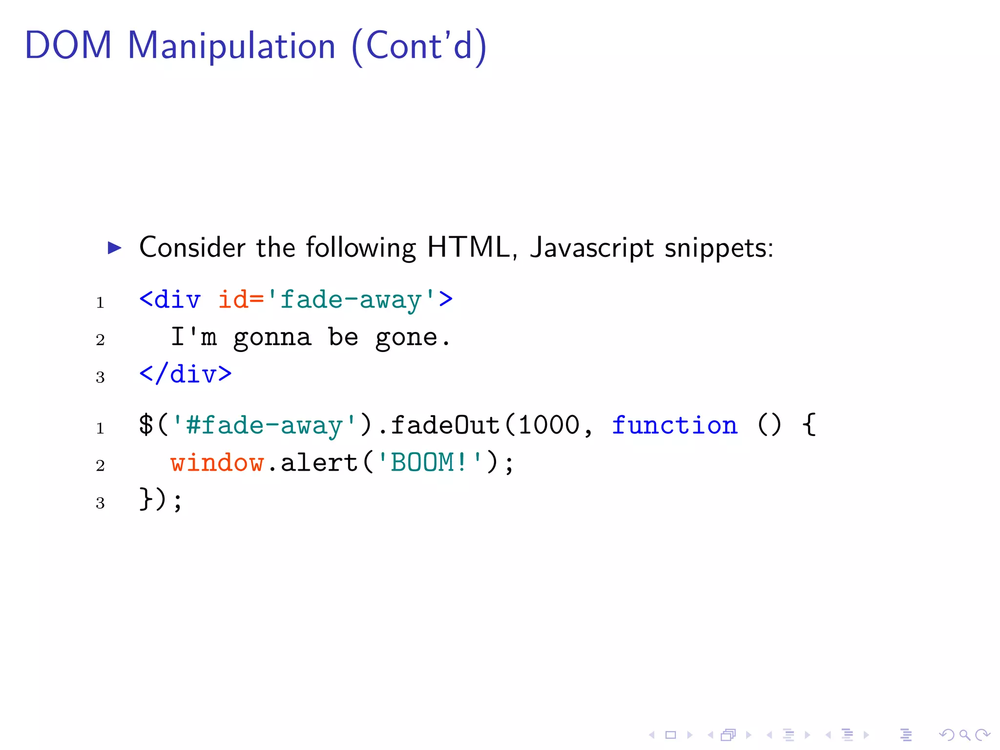 DOM Manipulation (Cont’d)
Consider the following HTML, Javascript snippets:
1 <div id='fade-away'>
2 I'm gonna be gone.
3 </div>
1 $('#fade-away').fadeOut(1000, function () {
2 window.alert('BOOM!');
3 });
 