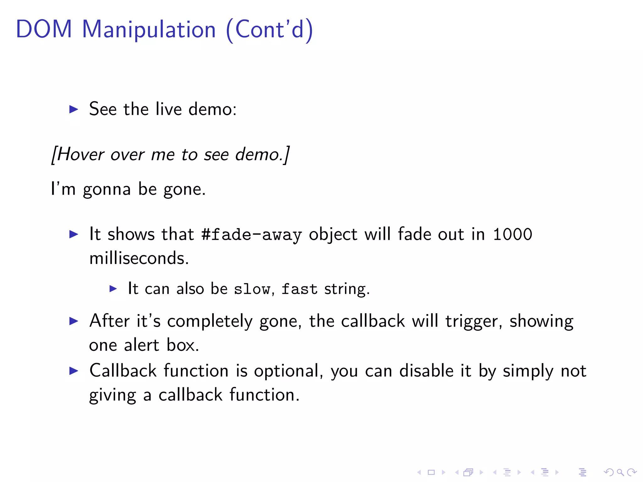 DOM Manipulation (Cont’d)
See the live demo:
[Hover over me to see demo.]
I’m gonna be gone.
It shows that #fade-away object will fade out in 1000
milliseconds.
It can also be slow, fast string.
After it’s completely gone, the callback will trigger, showing
one alert box.
Callback function is optional, you can disable it by simply not
giving a callback function.
 