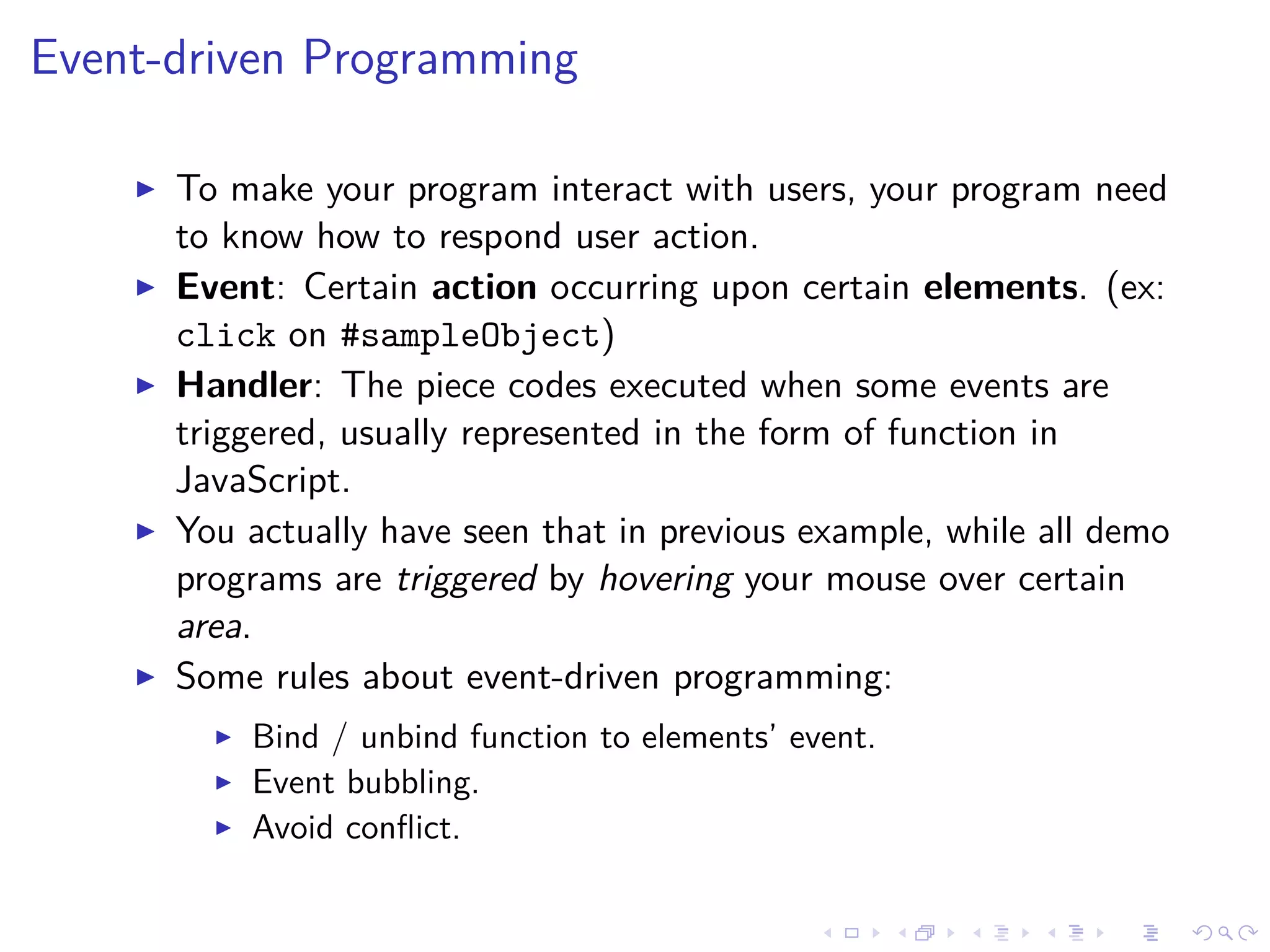 Event-driven Programming
To make your program interact with users, your program need
to know how to respond user action.
Event: Certain action occurring upon certain elements. (ex:
click on #sampleObject)
Handler: The piece codes executed when some events are
triggered, usually represented in the form of function in
JavaScript.
You actually have seen that in previous example, while all demo
programs are triggered by hovering your mouse over certain
area.
Some rules about event-driven programming:
Bind / unbind function to elements’ event.
Event bubbling.
Avoid conﬂict.
 