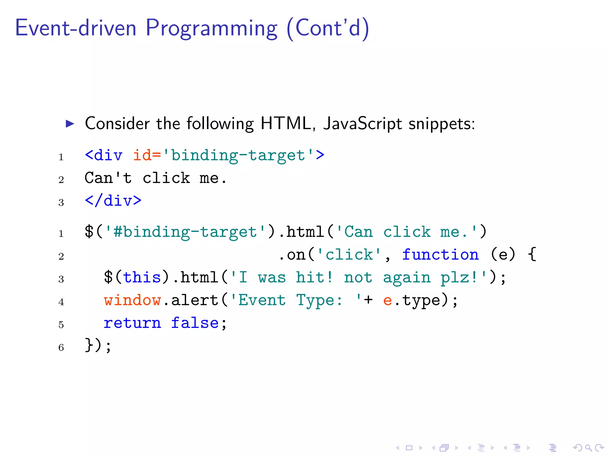 Event-driven Programming (Cont’d)
Consider the following HTML, JavaScript snippets:
1 <div id='binding-target'>
2 Can't click me.
3 </div>
1 $('#binding-target').html('Can click me.')
2 .on('click', function (e) {
3 $(this).html('I was hit! not again plz!');
4 window.alert('Event Type: '+ e.type);
5 return false;
6 });
 